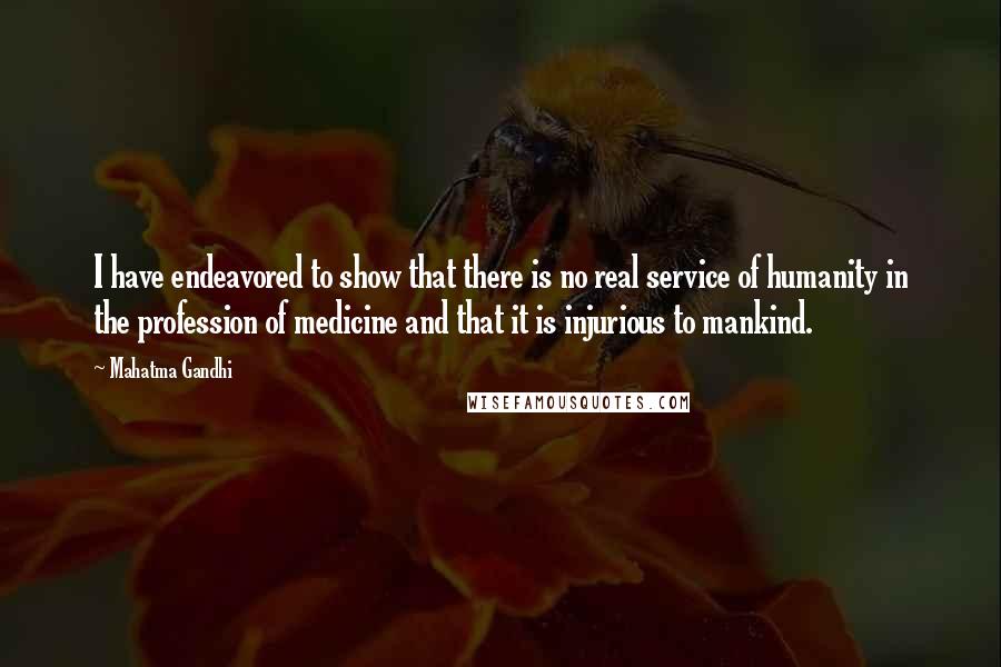 Mahatma Gandhi Quotes: I have endeavored to show that there is no real service of humanity in the profession of medicine and that it is injurious to mankind.