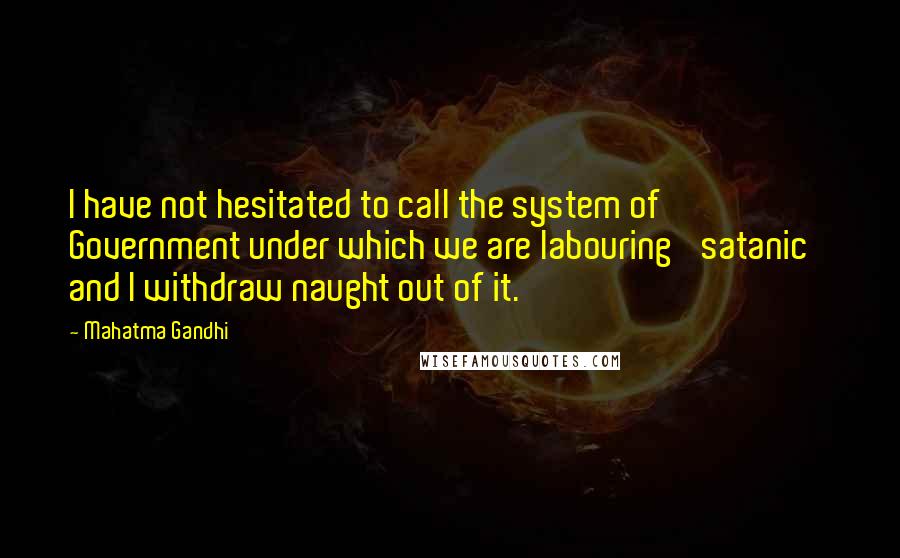 Mahatma Gandhi Quotes: I have not hesitated to call the system of Government under which we are labouring 'satanic' and I withdraw naught out of it.