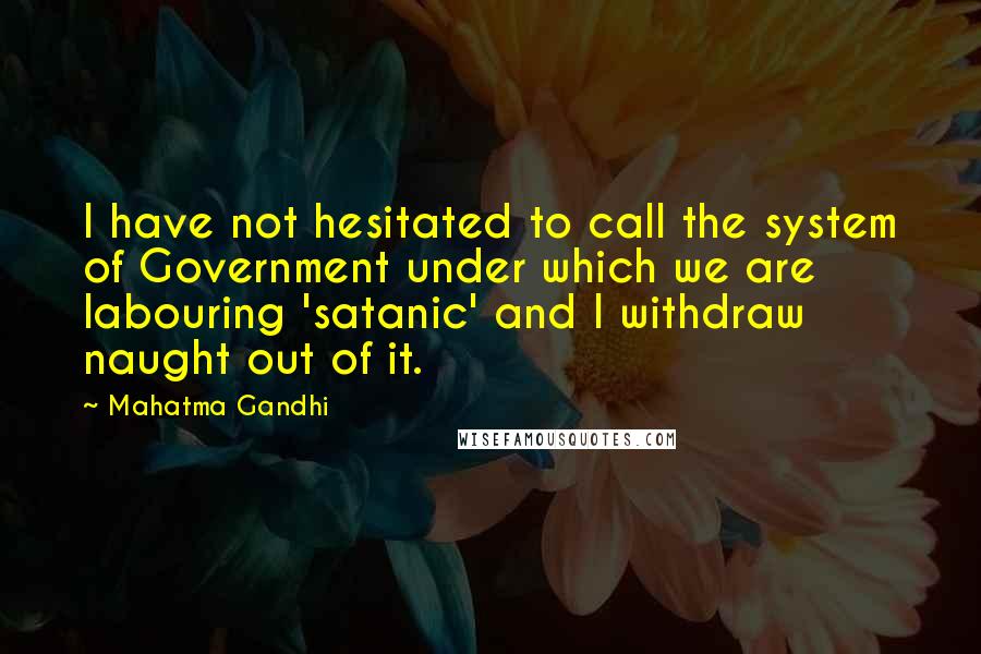 Mahatma Gandhi Quotes: I have not hesitated to call the system of Government under which we are labouring 'satanic' and I withdraw naught out of it.