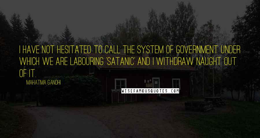 Mahatma Gandhi Quotes: I have not hesitated to call the system of Government under which we are labouring 'satanic' and I withdraw naught out of it.