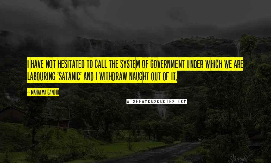 Mahatma Gandhi Quotes: I have not hesitated to call the system of Government under which we are labouring 'satanic' and I withdraw naught out of it.