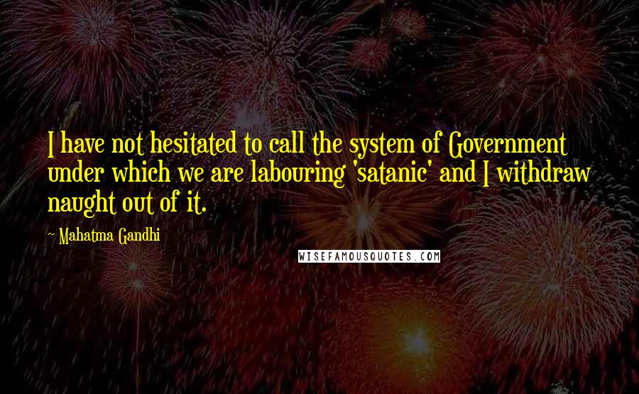 Mahatma Gandhi Quotes: I have not hesitated to call the system of Government under which we are labouring 'satanic' and I withdraw naught out of it.