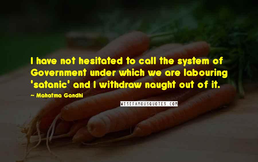 Mahatma Gandhi Quotes: I have not hesitated to call the system of Government under which we are labouring 'satanic' and I withdraw naught out of it.