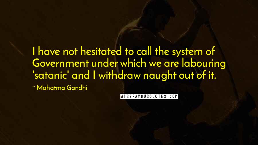 Mahatma Gandhi Quotes: I have not hesitated to call the system of Government under which we are labouring 'satanic' and I withdraw naught out of it.