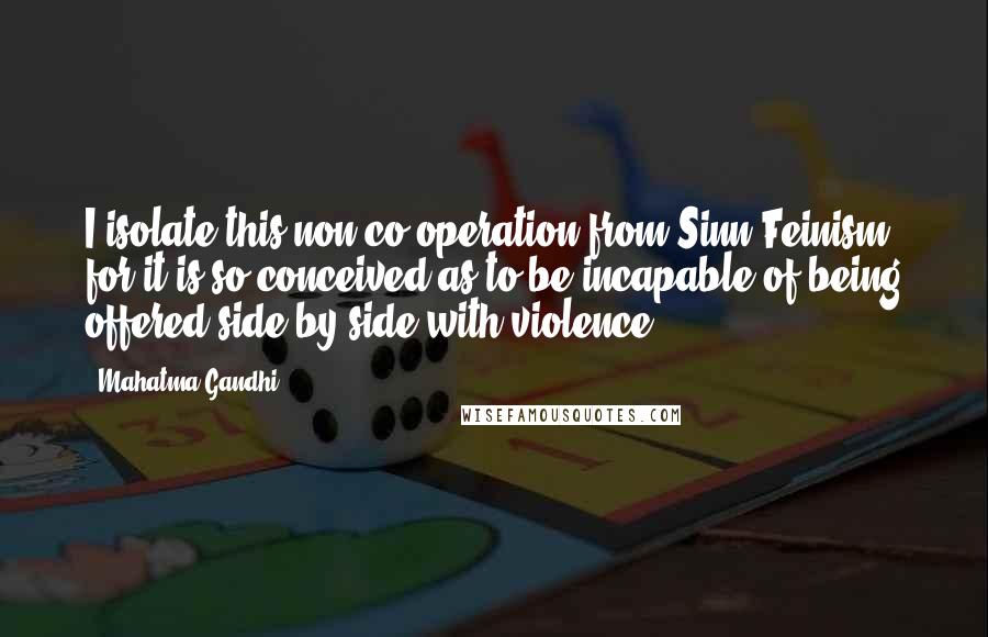 Mahatma Gandhi Quotes: I isolate this non-co-operation from Sinn Feinism, for it is so conceived as to be incapable of being offered side by side with violence.