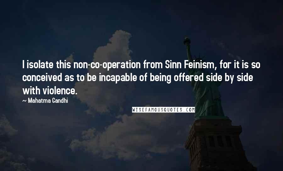 Mahatma Gandhi Quotes: I isolate this non-co-operation from Sinn Feinism, for it is so conceived as to be incapable of being offered side by side with violence.