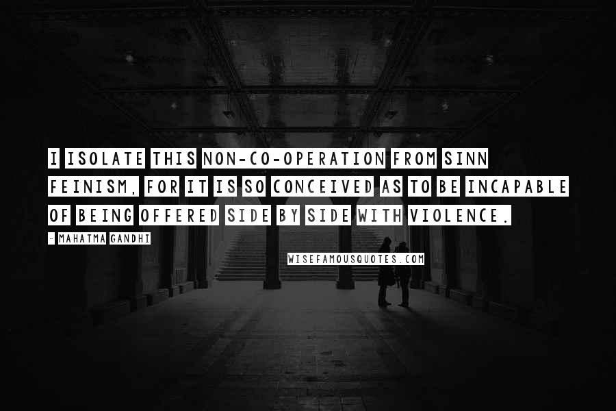 Mahatma Gandhi Quotes: I isolate this non-co-operation from Sinn Feinism, for it is so conceived as to be incapable of being offered side by side with violence.