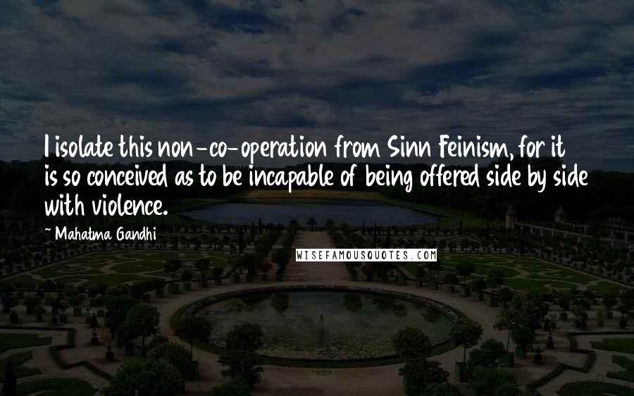 Mahatma Gandhi Quotes: I isolate this non-co-operation from Sinn Feinism, for it is so conceived as to be incapable of being offered side by side with violence.