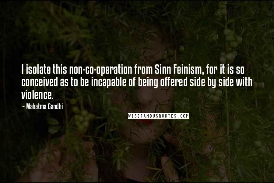 Mahatma Gandhi Quotes: I isolate this non-co-operation from Sinn Feinism, for it is so conceived as to be incapable of being offered side by side with violence.