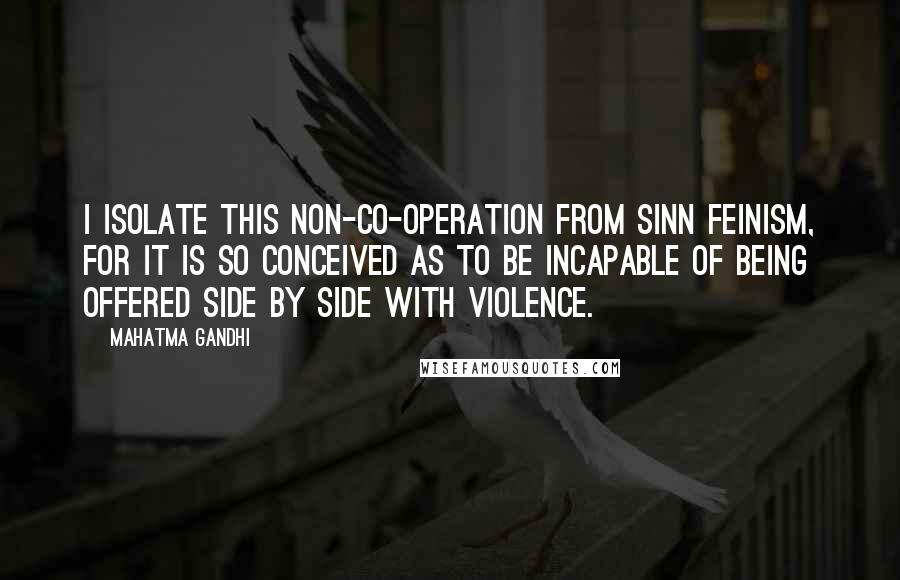 Mahatma Gandhi Quotes: I isolate this non-co-operation from Sinn Feinism, for it is so conceived as to be incapable of being offered side by side with violence.