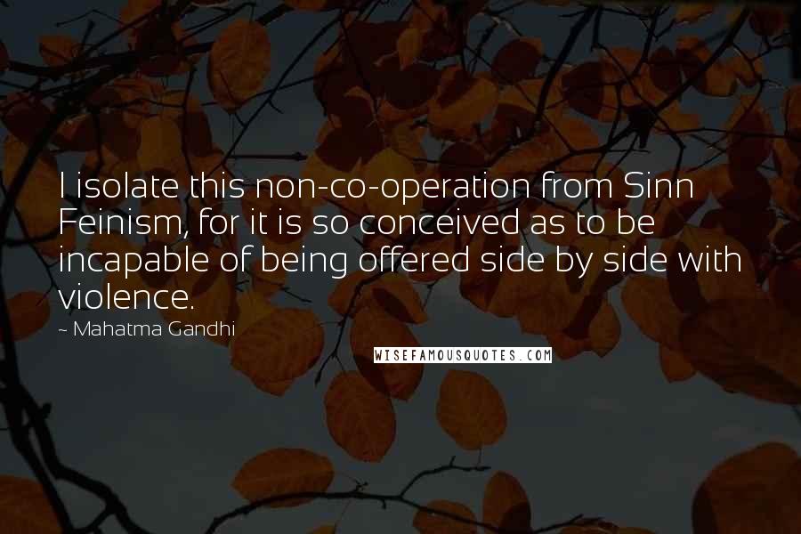 Mahatma Gandhi Quotes: I isolate this non-co-operation from Sinn Feinism, for it is so conceived as to be incapable of being offered side by side with violence.