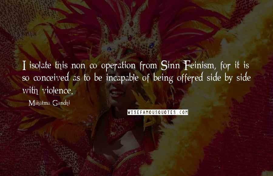 Mahatma Gandhi Quotes: I isolate this non-co-operation from Sinn Feinism, for it is so conceived as to be incapable of being offered side by side with violence.