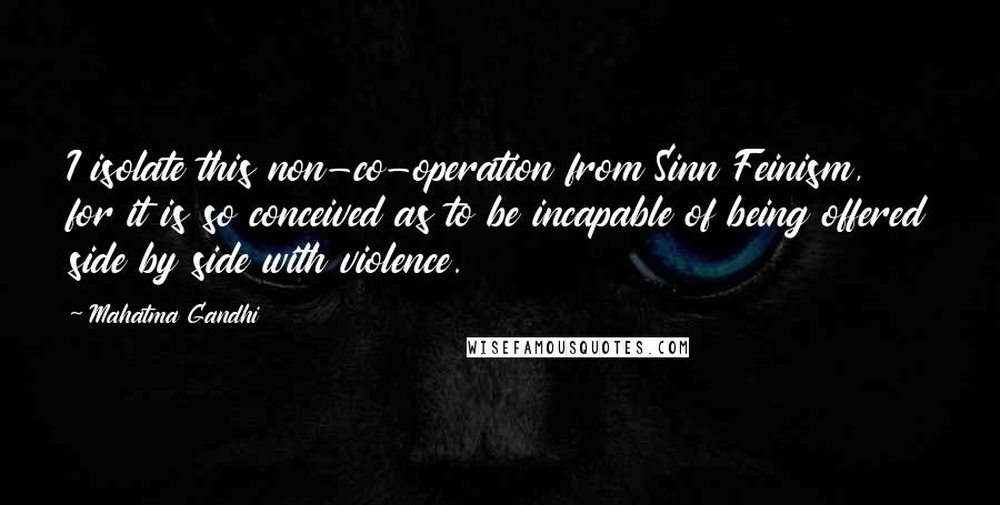 Mahatma Gandhi Quotes: I isolate this non-co-operation from Sinn Feinism, for it is so conceived as to be incapable of being offered side by side with violence.