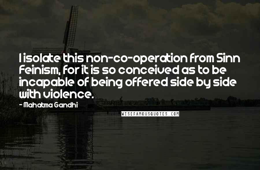 Mahatma Gandhi Quotes: I isolate this non-co-operation from Sinn Feinism, for it is so conceived as to be incapable of being offered side by side with violence.