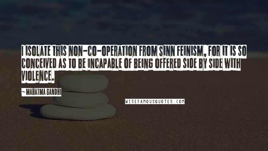 Mahatma Gandhi Quotes: I isolate this non-co-operation from Sinn Feinism, for it is so conceived as to be incapable of being offered side by side with violence.