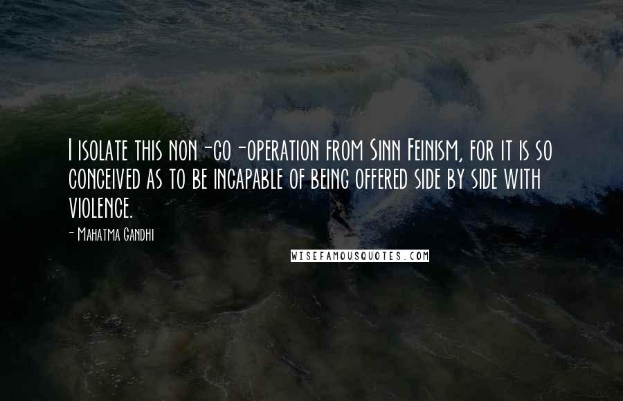 Mahatma Gandhi Quotes: I isolate this non-co-operation from Sinn Feinism, for it is so conceived as to be incapable of being offered side by side with violence.