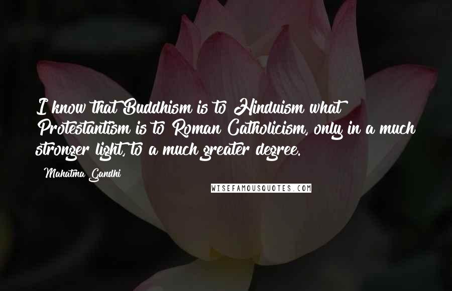 Mahatma Gandhi Quotes: I know that Buddhism is to Hinduism what Protestantism is to Roman Catholicism, only in a much stronger light, to a much greater degree.