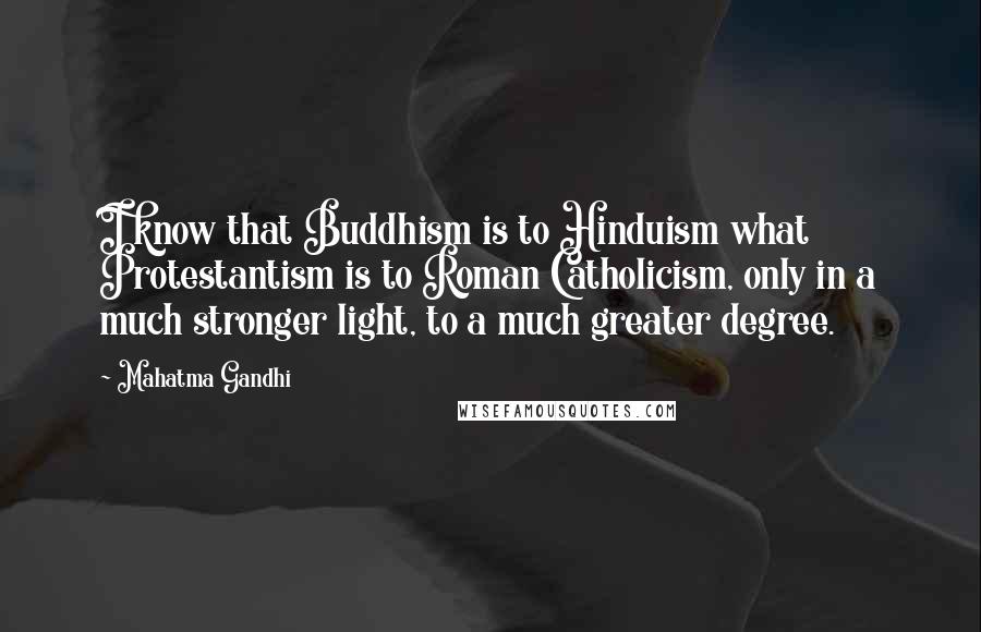 Mahatma Gandhi Quotes: I know that Buddhism is to Hinduism what Protestantism is to Roman Catholicism, only in a much stronger light, to a much greater degree.