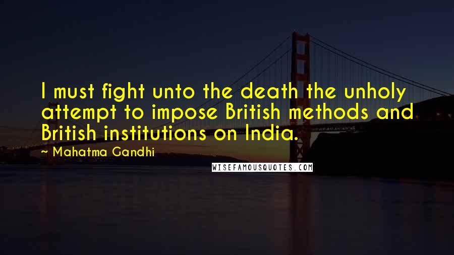 Mahatma Gandhi Quotes: I must fight unto the death the unholy attempt to impose British methods and British institutions on India.