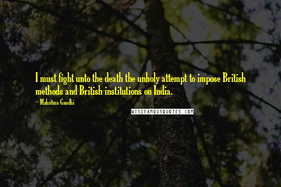 Mahatma Gandhi Quotes: I must fight unto the death the unholy attempt to impose British methods and British institutions on India.