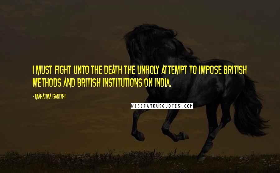 Mahatma Gandhi Quotes: I must fight unto the death the unholy attempt to impose British methods and British institutions on India.