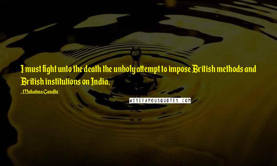 Mahatma Gandhi Quotes: I must fight unto the death the unholy attempt to impose British methods and British institutions on India.