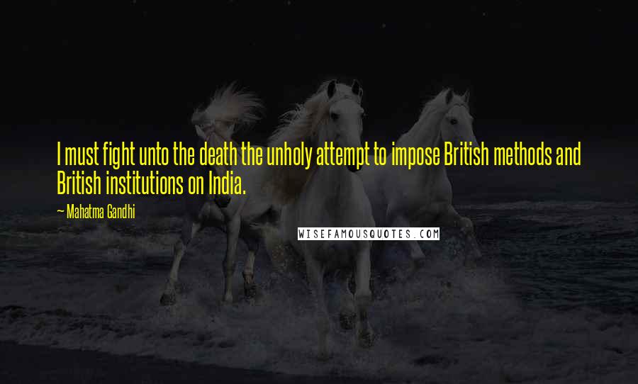 Mahatma Gandhi Quotes: I must fight unto the death the unholy attempt to impose British methods and British institutions on India.