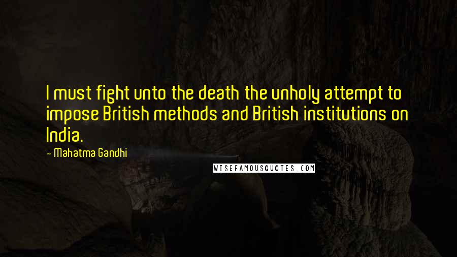 Mahatma Gandhi Quotes: I must fight unto the death the unholy attempt to impose British methods and British institutions on India.