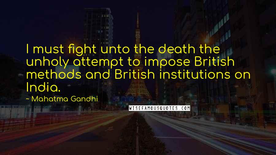 Mahatma Gandhi Quotes: I must fight unto the death the unholy attempt to impose British methods and British institutions on India.
