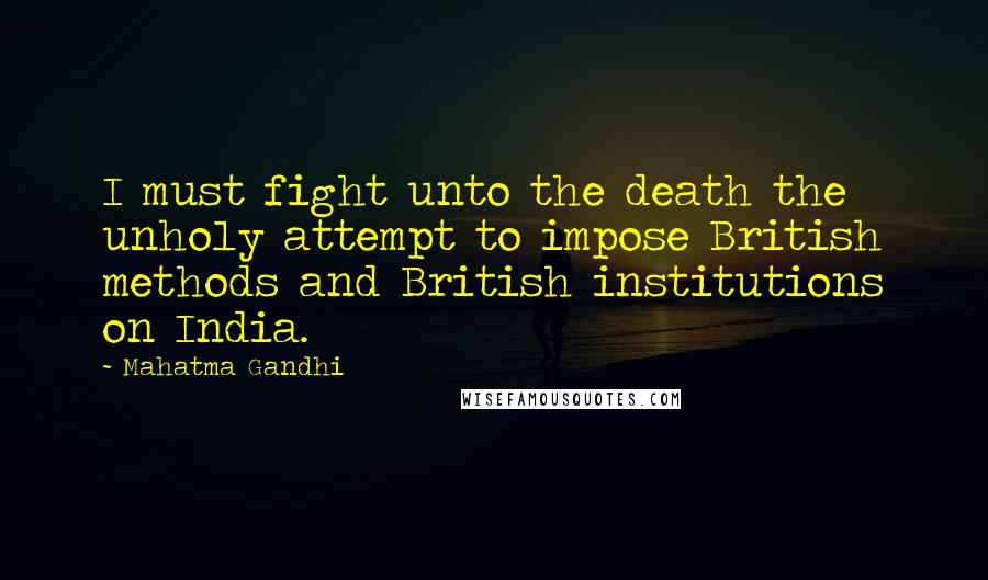 Mahatma Gandhi Quotes: I must fight unto the death the unholy attempt to impose British methods and British institutions on India.