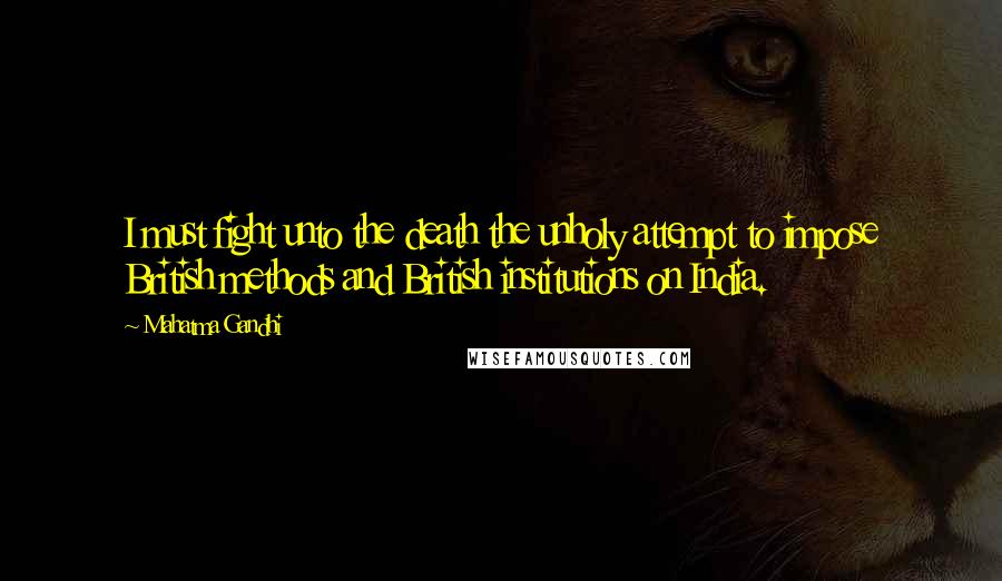 Mahatma Gandhi Quotes: I must fight unto the death the unholy attempt to impose British methods and British institutions on India.