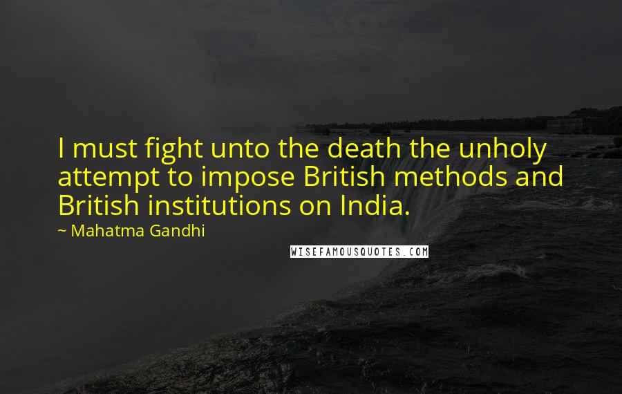 Mahatma Gandhi Quotes: I must fight unto the death the unholy attempt to impose British methods and British institutions on India.