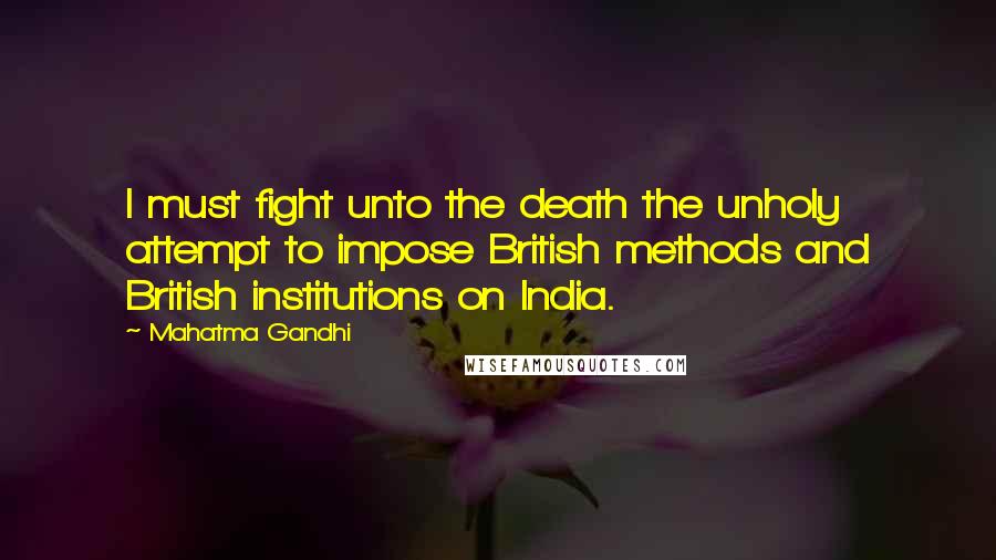 Mahatma Gandhi Quotes: I must fight unto the death the unholy attempt to impose British methods and British institutions on India.