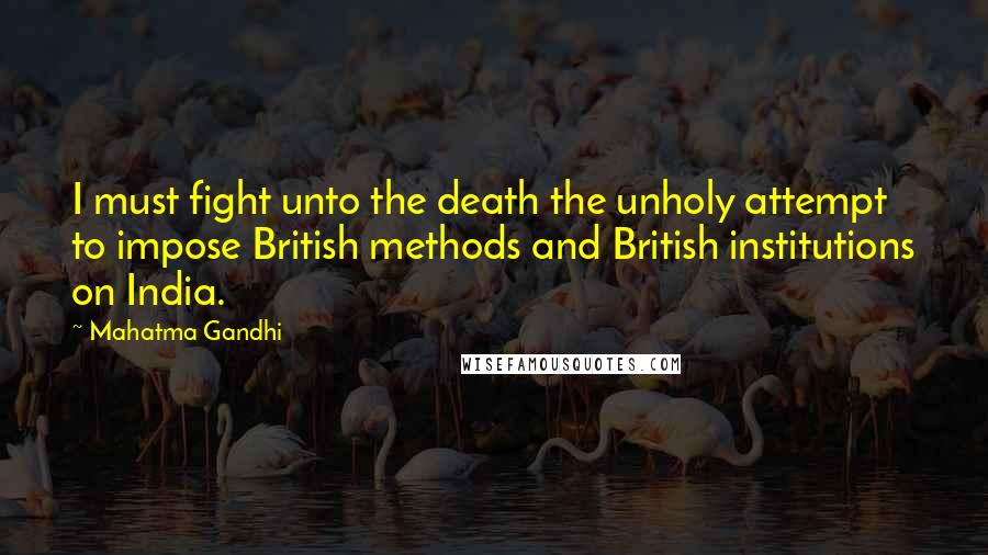 Mahatma Gandhi Quotes: I must fight unto the death the unholy attempt to impose British methods and British institutions on India.
