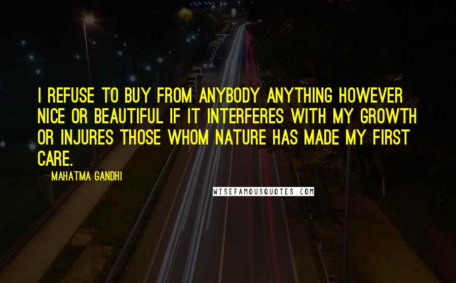 Mahatma Gandhi Quotes: I refuse to buy from anybody anything however nice or beautiful if it interferes with my growth or injures those whom Nature has made my first care.