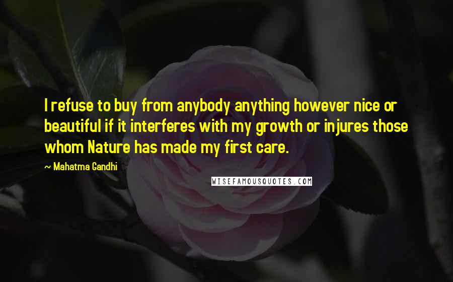 Mahatma Gandhi Quotes: I refuse to buy from anybody anything however nice or beautiful if it interferes with my growth or injures those whom Nature has made my first care.