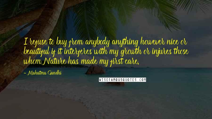 Mahatma Gandhi Quotes: I refuse to buy from anybody anything however nice or beautiful if it interferes with my growth or injures those whom Nature has made my first care.