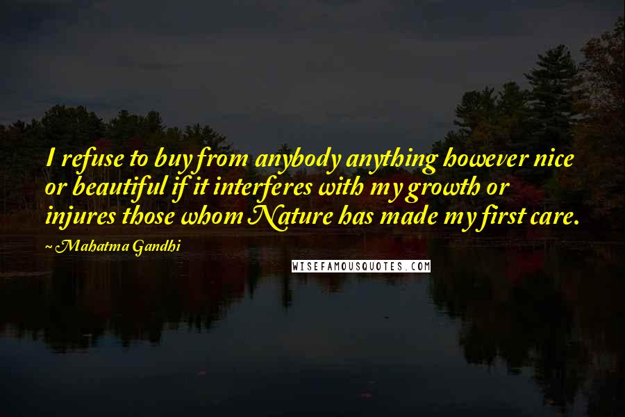 Mahatma Gandhi Quotes: I refuse to buy from anybody anything however nice or beautiful if it interferes with my growth or injures those whom Nature has made my first care.