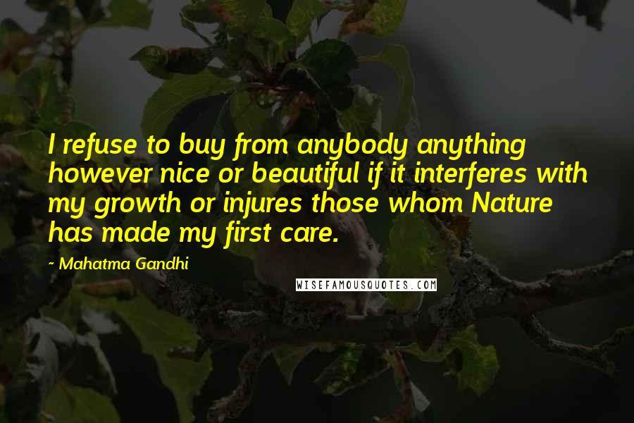 Mahatma Gandhi Quotes: I refuse to buy from anybody anything however nice or beautiful if it interferes with my growth or injures those whom Nature has made my first care.