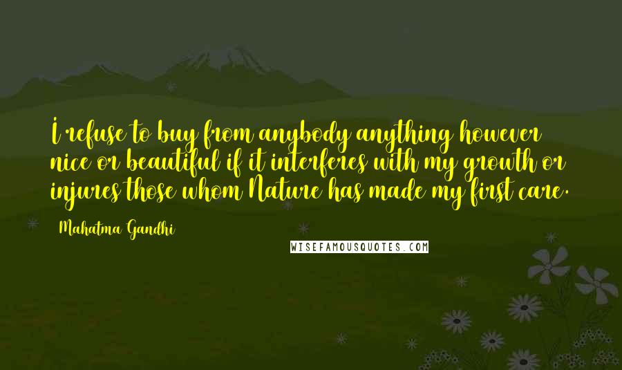 Mahatma Gandhi Quotes: I refuse to buy from anybody anything however nice or beautiful if it interferes with my growth or injures those whom Nature has made my first care.