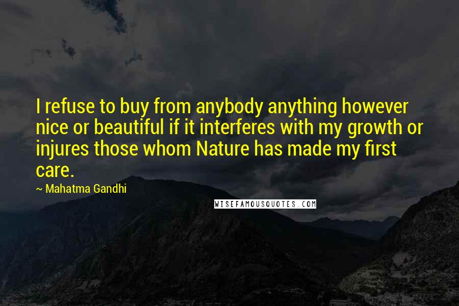 Mahatma Gandhi Quotes: I refuse to buy from anybody anything however nice or beautiful if it interferes with my growth or injures those whom Nature has made my first care.