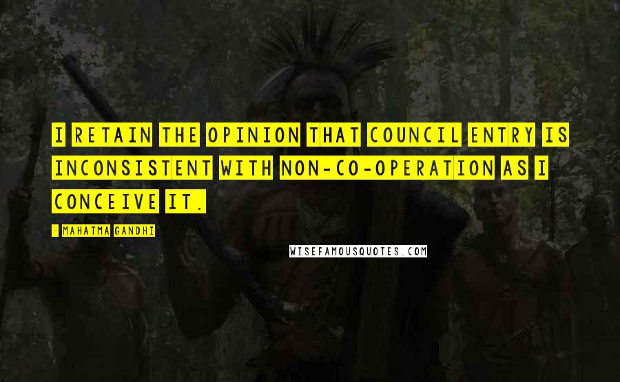 Mahatma Gandhi Quotes: I retain the opinion that council entry is inconsistent with non-co-operation as I conceive it.