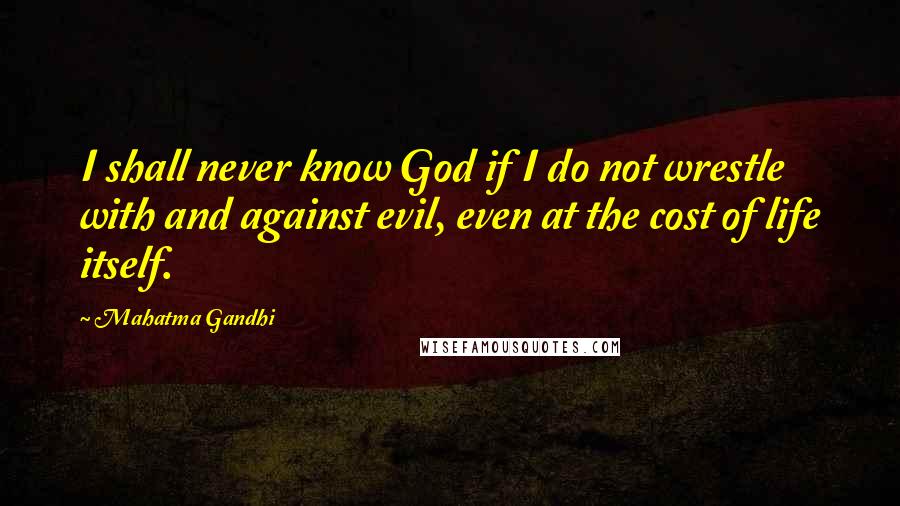 Mahatma Gandhi Quotes: I shall never know God if I do not wrestle with and against evil, even at the cost of life itself.