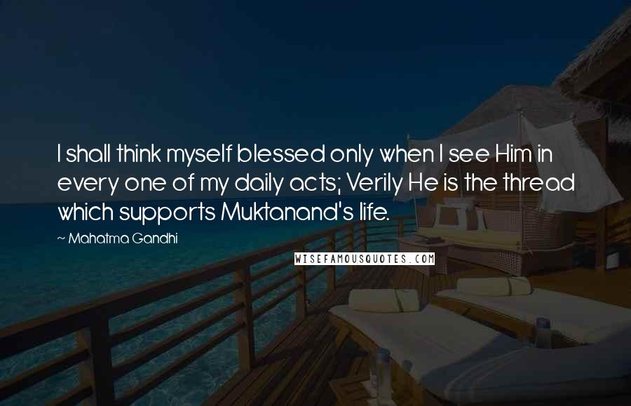 Mahatma Gandhi Quotes: I shall think myself blessed only when I see Him in every one of my daily acts; Verily He is the thread which supports Muktanand's life.