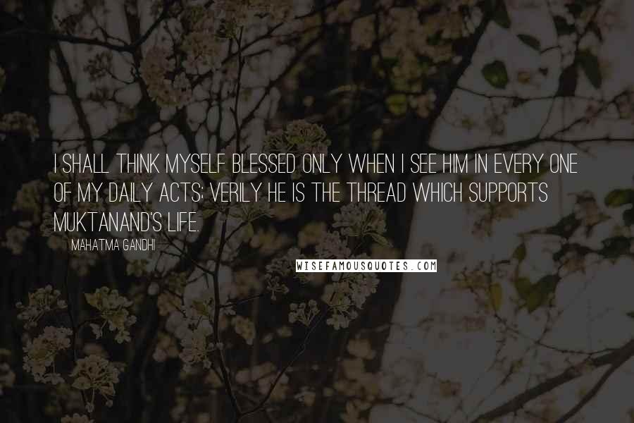 Mahatma Gandhi Quotes: I shall think myself blessed only when I see Him in every one of my daily acts; Verily He is the thread which supports Muktanand's life.