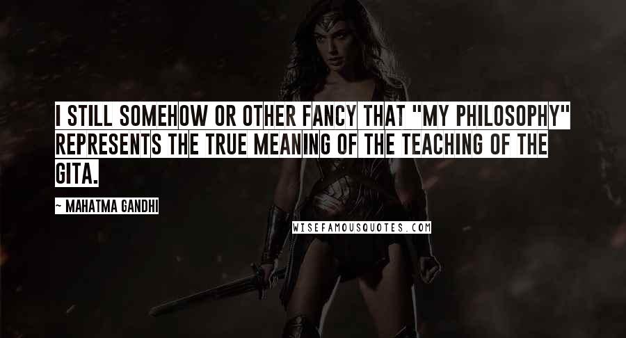 Mahatma Gandhi Quotes: I still somehow or other fancy that "my philosophy" represents the true meaning of the teaching of the Gita.