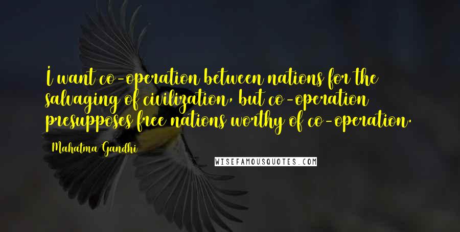 Mahatma Gandhi Quotes: I want co-operation between nations for the salvaging of civilization, but co-operation presupposes free nations worthy of co-operation.