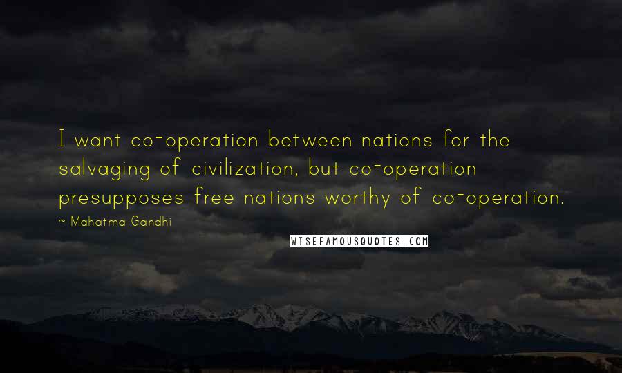 Mahatma Gandhi Quotes: I want co-operation between nations for the salvaging of civilization, but co-operation presupposes free nations worthy of co-operation.