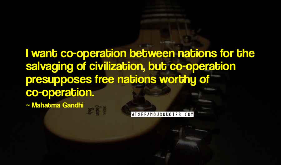 Mahatma Gandhi Quotes: I want co-operation between nations for the salvaging of civilization, but co-operation presupposes free nations worthy of co-operation.