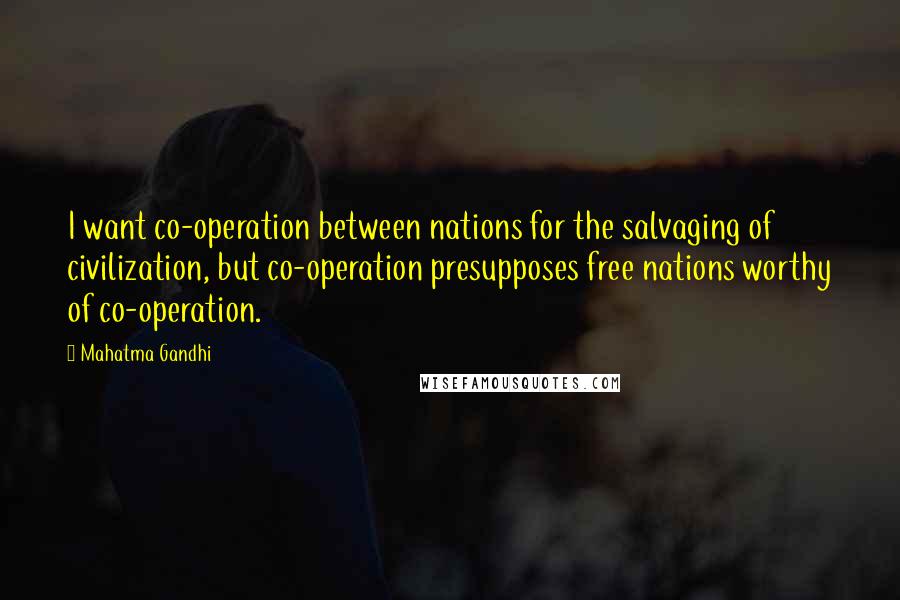 Mahatma Gandhi Quotes: I want co-operation between nations for the salvaging of civilization, but co-operation presupposes free nations worthy of co-operation.